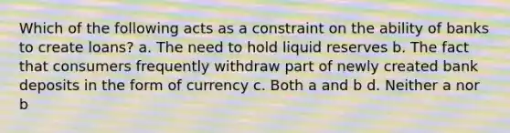 Which of the following acts as a constraint on the ability of banks to create loans? a. The need to hold liquid reserves b. The fact that consumers frequently withdraw part of newly created bank deposits in the form of currency c. Both a and b d. Neither a nor b