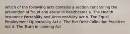 Which of the following acts contains a section concerning the prevention of fraud and abuse in healthcare? a. The Health Insurance Portability and Accountability Act b. The Equal Employment Opportunity Act c. The Fair Debt Collection Practices Act d. The Truth in Lending Act