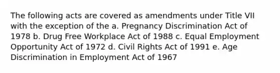 The following acts are covered as amendments under Title VII with the exception of the a. Pregnancy Discrimination Act of 1978 b. Drug Free Workplace Act of 1988 c. Equal Employment Opportunity Act of 1972 d. Civil Rights Act of 1991 e. Age Discrimination in Employment Act of 1967