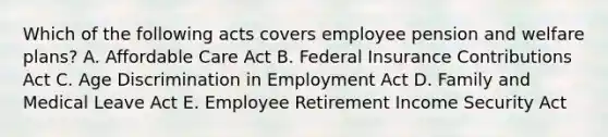 Which of the following acts covers employee pension and welfare plans? A. Affordable Care Act B. Federal Insurance Contributions Act C. Age Discrimination in Employment Act D. Family and Medical Leave Act E. Employee Retirement Income Security Act