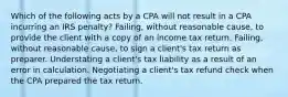 Which of the following acts by a CPA will not result in a CPA incurring an IRS penalty? Failing, without reasonable cause, to provide the client with a copy of an income tax return. Failing, without reasonable cause, to sign a client's tax return as preparer. Understating a client's tax liability as a result of an error in calculation. Negotiating a client's tax refund check when the CPA prepared the tax return.