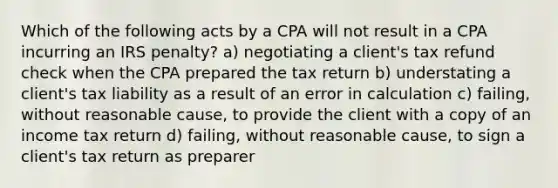 Which of the following acts by a CPA will not result in a CPA incurring an IRS penalty? a) negotiating a client's tax refund check when the CPA prepared the tax return b) understating a client's tax liability as a result of an error in calculation c) failing, without reasonable cause, to provide the client with a copy of an income tax return d) failing, without reasonable cause, to sign a client's tax return as preparer