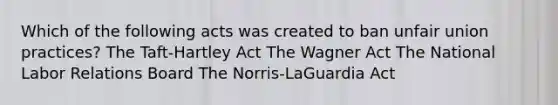 Which of the following acts was created to ban unfair union practices? The Taft-Hartley Act The Wagner Act The National Labor Relations Board The Norris-LaGuardia Act