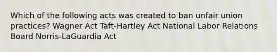 Which of the following acts was created to ban unfair union practices? Wagner Act Taft-Hartley Act National Labor Relations Board Norris-LaGuardia Act