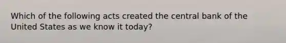 Which of the following acts created the central bank of the United States as we know it today?