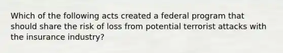 Which of the following acts created a federal program that should share the risk of loss from potential terrorist attacks with the insurance industry?