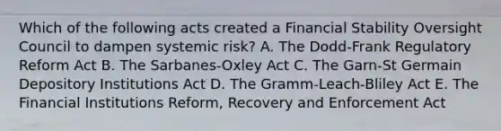 Which of the following acts created a Financial Stability Oversight Council to dampen systemic risk? A. The Dodd-Frank Regulatory Reform Act B. The Sarbanes-Oxley Act C. The Garn-St Germain Depository Institutions Act D. The Gramm-Leach-Bliley Act E. The Financial Institutions Reform, Recovery and Enforcement Act