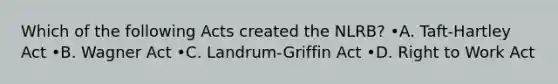 Which of the following Acts created the NLRB? •A. Taft-Hartley Act •B. Wagner Act •C. Landrum-Griffin Act •D. Right to Work Act