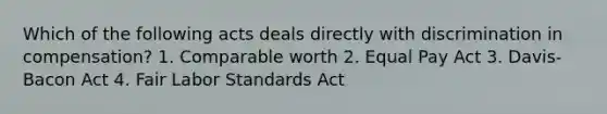 Which of the following acts deals directly with discrimination in compensation? 1. Comparable worth 2. Equal Pay Act 3. Davis-Bacon Act 4. Fair Labor Standards Act