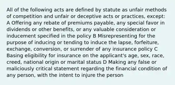 All of the following acts are defined by statute as unfair methods of competition and unfair or deceptive acts or practices, except: A Offering any rebate of premiums payable, any special favor in dividends or other benefits, or any valuable consideration or inducement specified in the policy B Misrepresenting for the purpose of inducing or tending to induce the lapse, forfeiture, exchange, conversion, or surrender of any insurance policy C Basing eligibility for insurance on the applicant's age, sex, race, creed, national origin or marital status D Making any false or maliciously critical statement regarding the financial condition of any person, with the intent to injure the person