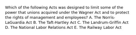 Which of the following Acts was designed to limit some of the power that unions acquired under the Wagner Act and to protect the rights of management and​ employees? A. The​ Norris-LaGuardia Act B. The​ Taft-Hartley Act C. The​ Landrum-Griffin Act D. The National Labor Relations Act E. The Railway Labor Act