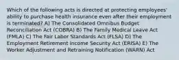 Which of the following acts is directed at protecting employees' ability to purchase health insurance even after their employment is terminated? A) The Consolidated Omnibus Budget Reconciliation Act (COBRA) B) The Family Medical Leave Act (FMLA) C) The Fair Labor Standards Act (FLSA) D) The Employment Retirement Income Security Act (ERISA) E) The Worker Adjustment and Retraining Notification (WARN) Act