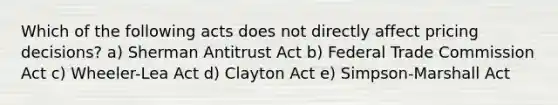 Which of the following acts does not directly affect pricing decisions? a) Sherman Antitrust Act b) Federal Trade Commission Act c) Wheeler-Lea Act d) Clayton Act e) Simpson-Marshall Act