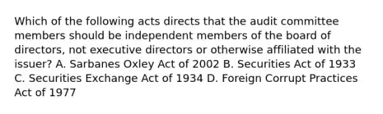 Which of the following acts directs that the audit committee members should be independent members of the board of directors, not executive directors or otherwise affiliated with the issuer? A. Sarbanes Oxley Act of 2002 B. Securities Act of 1933 C. Securities Exchange Act of 1934 D. Foreign Corrupt Practices Act of 1977