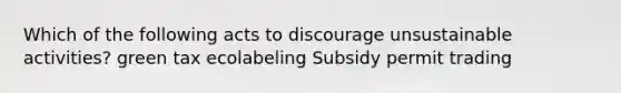 Which of the following acts to discourage unsustainable activities? green tax ecolabeling Subsidy permit trading