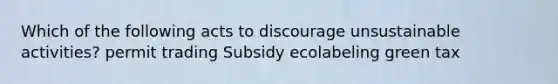 Which of the following acts to discourage unsustainable activities? permit trading Subsidy ecolabeling green tax