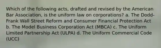 Which of the following acts, drafted and revised by the American Bar Association, is the uniform law on corporations? a. The Dodd-Frank Wall Street Reform and Consumer Financial Protection Act b. The Model Business Corporation Act (MBCA) c. The Uniform Limited Partnership Act (ULPA) d. The Uniform Commercial Code (UCC)