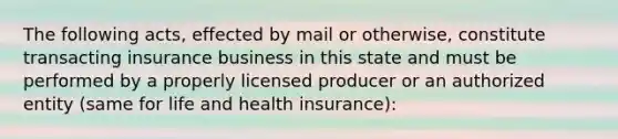 The following acts, effected by mail or otherwise, constitute transacting insurance business in this state and must be performed by a properly licensed producer or an authorized entity (same for life and health insurance):