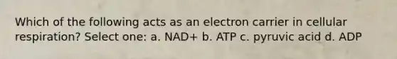 Which of the following acts as an electron carrier in cellular respiration? Select one: a. NAD+ b. ATP c. pyruvic acid d. ADP