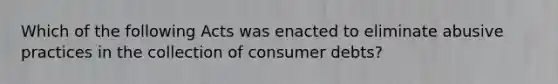 Which of the following Acts was enacted to eliminate abusive practices in the collection of consumer debts?