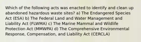 Which of the following acts was enacted to identify and clean up abandoned hazardous waste sites? a) The Endangered Species Act (ESA) b) The Federal Land and Water Management and Liability Act (FLWMA) c) The Marine Mammal and Wildlife Protection Act (MMWPA) d) The Comprehensive Environmental Response, Compensation, and Liability Act (CERCLA)