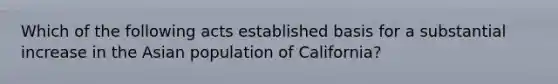 Which of the following acts established basis for a substantial increase in the Asian population of California?