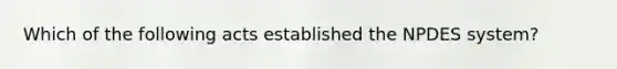 Which of the following acts established the NPDES system?