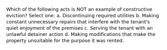 Which of the following acts is NOT an example of constructive eviction? Select one: a. Discontinuing required utilities b. Making constant unnecessary repairs that interfere with the tenant's quiet enjoyment of the premises c. Serving the tenant with an unlawful detainer action d. Making modifications that make the property unsuitable for the purpose it was rented.