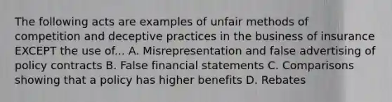 The following acts are examples of unfair methods of competition and deceptive practices in the business of insurance EXCEPT the use of... A. Misrepresentation and false advertising of policy contracts B. False financial statements C. Comparisons showing that a policy has higher benefits D. Rebates