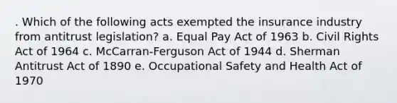 . Which of the following acts exempted the insurance industry from antitrust legislation? a. Equal Pay Act of 1963 b. Civil Rights Act of 1964 c. McCarran-Ferguson Act of 1944 d. Sherman Antitrust Act of 1890 e. Occupational Safety and Health Act of 1970