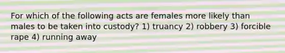 For which of the following acts are females more likely than males to be taken into custody? 1) truancy 2) robbery 3) forcible rape 4) running away