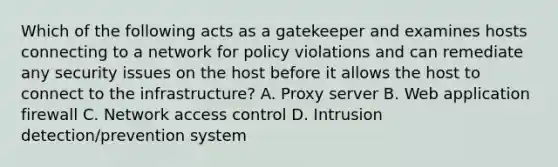 Which of the following acts as a gatekeeper and examines hosts connecting to a network for policy violations and can remediate any security issues on the host before it allows the host to connect to the infrastructure? A. Proxy server B. Web application firewall C. Network access control D. Intrusion detection/prevention system