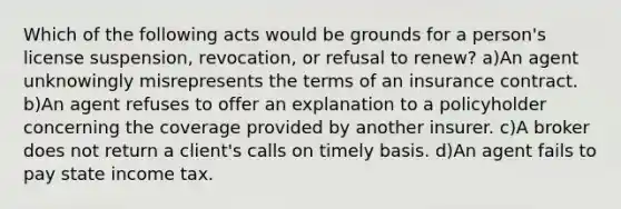 Which of the following acts would be grounds for a person's license suspension, revocation, or refusal to renew? a)An agent unknowingly misrepresents the terms of an insurance contract. b)An agent refuses to offer an explanation to a policyholder concerning the coverage provided by another insurer. c)A broker does not return a client's calls on timely basis. d)An agent fails to pay state income tax.