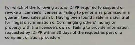 For which of the following acts is IDFPR required to suspend or revoke a licensee's license? a. Failing to perform as promised in a guaran- teed sales plan b. Having been found liable in a civil trial for illegal discrimination c. Commingling others' money or property with the licensee's own d. Failing to provide information requested by IDFPR within 30 days of the request as part of a complaint or audit procedure