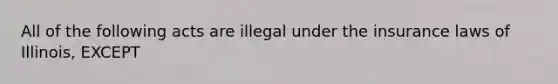 All of the following acts are illegal under the insurance laws of Illinois, EXCEPT