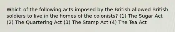 Which of the following acts imposed by the British allowed British soldiers to live in the homes of the colonists? (1) The Sugar Act (2) The Quartering Act (3) The Stamp Act (4) The Tea Act