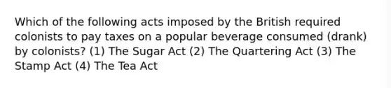 Which of the following acts imposed by the British required colonists to pay taxes on a popular beverage consumed (drank) by colonists? (1) The Sugar Act (2) The Quartering Act (3) The Stamp Act (4) The Tea Act