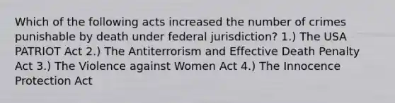 Which of the following acts increased the number of crimes punishable by death under federal jurisdiction? 1.) The USA PATRIOT Act 2.) The Antiterrorism and Effective Death Penalty Act 3.) The Violence against Women Act 4.) The Innocence Protection Act