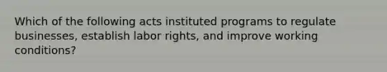 Which of the following acts instituted programs to regulate businesses, establish labor rights, and improve working conditions?