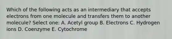 Which of the following acts as an intermediary that accepts electrons from one molecule and transfers them to another molecule? Select one: A. Acetyl group B. Electrons C. Hydrogen ions D. Coenzyme E. Cytochrome