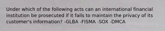 Under which of the following acts can an international financial institution be prosecuted if it fails to maintain the privacy of its customer's information? -GLBA -FISMA -SOX -DMCA