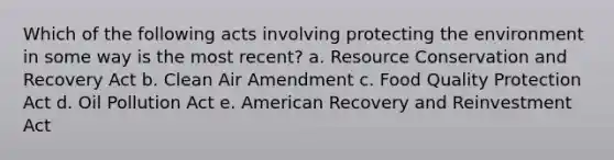 Which of the following acts involving protecting the environment in some way is the most recent? a. Resource Conservation and Recovery Act b. Clean Air Amendment c. Food Quality Protection Act d. Oil Pollution Act e. American Recovery and Reinvestment Act