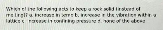 Which of the following acts to keep a rock solid (instead of melting)? a. increase in temp b. increase in the vibration within a lattice c. increase in confining pressure d. none of the above