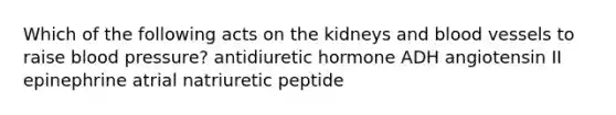 Which of the following acts on the kidneys and <a href='https://www.questionai.com/knowledge/kZJ3mNKN7P-blood-vessels' class='anchor-knowledge'>blood vessels</a> to raise <a href='https://www.questionai.com/knowledge/kD0HacyPBr-blood-pressure' class='anchor-knowledge'>blood pressure</a>? antidiuretic hormone ADH angiotensin II epinephrine atrial natriuretic peptide