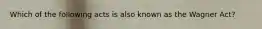 Which of the following acts is also known as the Wagner Act?