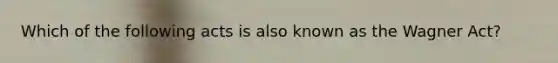Which of the following acts is also known as the Wagner Act?