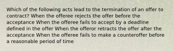 Which of the following acts lead to the termination of an offer to contract? When the offeree rejects the offer before the acceptance When the offeree fails to accept by a deadline defined in the offer When the offeror retracts the offer after the acceptance When the offeree fails to make a counteroffer before a reasonable period of time