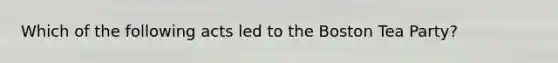 Which of the following acts led to the <a href='https://www.questionai.com/knowledge/k3SwABBzMk-boston-tea-party' class='anchor-knowledge'>boston tea party</a>?