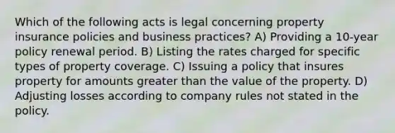 Which of the following acts is legal concerning property insurance policies and business practices? A) Providing a 10-year policy renewal period. B) Listing the rates charged for specific types of property coverage. C) Issuing a policy that insures property for amounts greater than the value of the property. D) Adjusting losses according to company rules not stated in the policy.