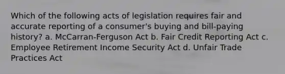 Which of the following acts of legislation requires fair and accurate reporting of a consumer's buying and bill-paying history? a. McCarran-Ferguson Act b. Fair Credit Reporting Act c. Employee Retirement Income Security Act d. Unfair Trade Practices Act